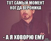 тот самый момент когда вероника - а я ховорю ему ...