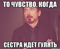 то чувство, когда сестра идёт гулять
