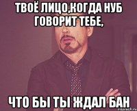 твоё лицо,когда нуб говорит тебе, что бы ты ждал бан