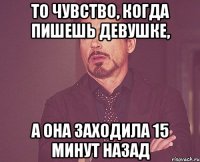 то чувство, когда пишешь девушке, а она заходила 15 минут назад