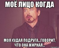 моё лицо когда моя худая подруга...говорит, что она жирная...