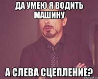 да умею я водить машину а слева сцепление?