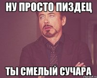 ну просто пиздец ты смелый сучара