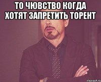 то чювство когда хотят запретить торент 