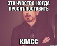 это чувство, когда просят поставить класс