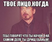 твое лицо,когда тебе говорят что ты качок,а на самом деле ты дрищ ебаный!