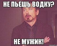 не пьешь водку? не мужик!