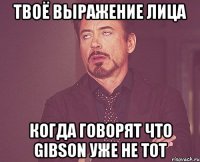 твоё выражение лица когда говорят что gibson уже не тот