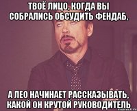 твоё лицо, когда вы собрались обсудить фендаб, а лео начинает рассказывать, какой он крутой руководитель