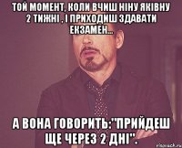 той момент, коли вчиш ніну яківну 2 тижні , і приходиш здавати екзамен... а вона говорить:"прийдеш ще через 2 дні".