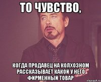 то чувство, когда продавец на колхозном рассказывает какой у него фирменный товар