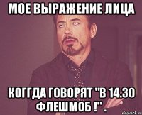 мое выражение лица коггда говорят "в 14.30 флешмоб !" .