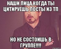 наши лица,когда ты цитируешь посты из тп но не состоишь в группе!!!