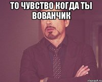 то чувство когда ты вованчик 