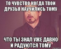 то чувство когда твои друзья научились тому что ты знал уже давно и радуются тому