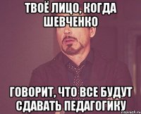 твоё лицо, когда шевченко говорит, что все будут сдавать педагогику