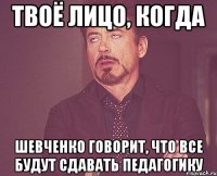 твоё лицо, когда шевченко говорит, что все будут сдавать педагогику