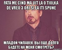 fata me cind ma uit la o tiolka de vreo 3 ori si ea iti spune младой чилавек, вы еще долго будете на меня смотреть?