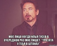  моё лицо когда илья гусев в очередной раз мне пишет :"тратата у тебя в штанах"