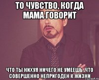 то чувство, когда мама говорит что ты нихуя ничего не умеешь, что совершенно непригоден к жизни