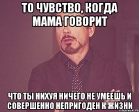 то чувство, когда мама говорит что ты нихуя ничего не умеешь и совершенно непригоден к жизни