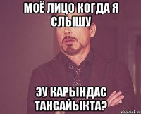 моё лицо когда я слышу эу карындас тансайыкта?