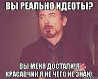 вы реально идеоты? вы меня достали!я красавчик,я не чего не знаю.