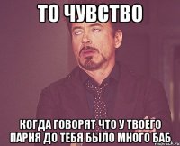 то чувство когда говорят что у твоего парня до тебя было много баб