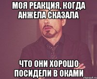 моя реакция, когда анжела сказала что они хорошо посидели в оками