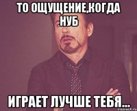 то ощущение,когда нуб играет лучше тебя...