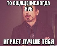 то ощущение,когда нуб играет лучше тебя