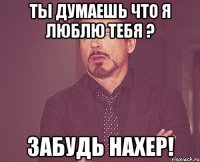 ты думаешь что я люблю тебя ? забудь нахер!