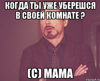 когда ты уже уберешся в своей комнате ? (с) мама