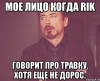 мое лицо когда rik говорит про травку. хотя еще не дорос.