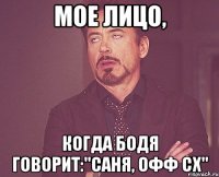 мое лицо, когда бодя говорит:"саня, офф сх"