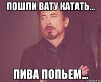 пошли вату катать... пива попьем...