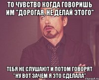 то чувство когда говоришь им "дорогая, не делай этого" тебя не слушают и потом говорят "ну вот зачем я это сделала"