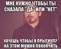 мне нужно чтобы ты сказала "да" или "нет" хочешь чтобы я прыгнул? на этом можно покончить