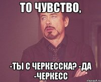 то чувство, -ты с черкесска? -да -черкесс