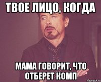 твое лицо, когда мама говорит, что отберет комп