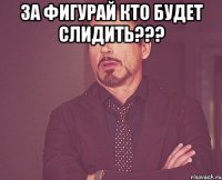 за фигурай кто будет слидить??? 