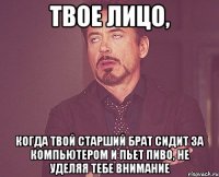 твое лицо, когда твой старший брат сидит за компьютером и пьет пиво, не уделяя тебе внимание