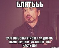 блятььь харе вже сваритися! я за двома вами скучив! і за вікою і на настьою!