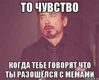 то чувство когда тебе говорят что ты разошёлся с мемами