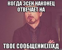 когда эсен наконец отвечает на твое сообщение)))хд