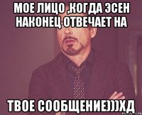 мое лицо ,когда эсен наконец отвечает на твое сообщение)))хд