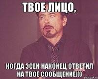 твое лицо, когда эсен наконец ответил на твое сообщение)))