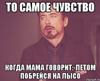 то самое чувство когда мама говорит:-летом побрейся на лысо