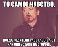 то самое чувство, когда родители рассказывают как они устали на огороде