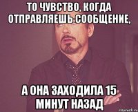 то чувство, когда отправляешь сообщение, а она заходила 15 минут назад